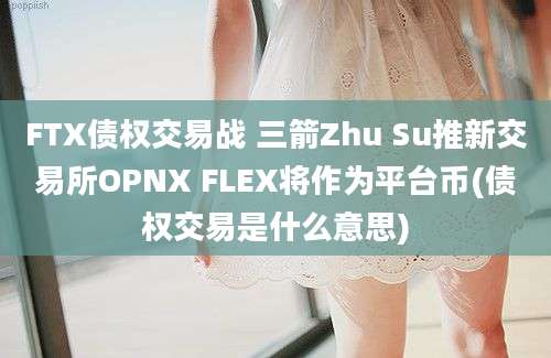 FTX债权交易战 三箭Zhu Su推新交易所OPNX FLEX将作为平台币(债权交易是什么意思)