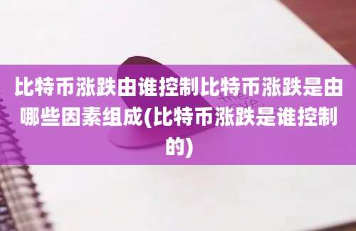 比特币涨跌由谁控制比特币涨跌是由哪些因素组成(比特币涨跌是谁控制的)