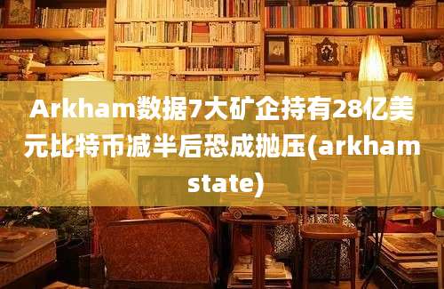 Arkham数据7大矿企持有28亿美元比特币减半后恐成抛压(arkham state)