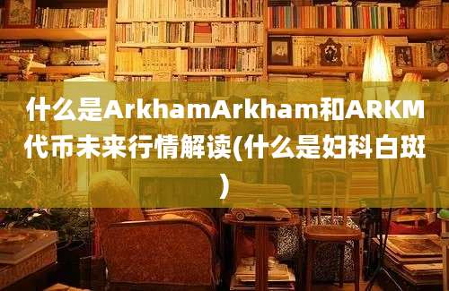 什么是ArkhamArkham和ARKM代币未来行情解读(什么是妇科白斑)