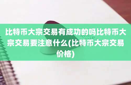 比特币大宗交易有成功的吗比特币大宗交易要注意什么(比特币大宗交易价格)