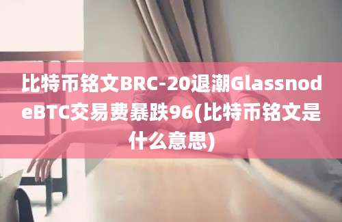 比特币铭文BRC-20退潮GlassnodeBTC交易费暴跌96(比特币铭文是什么意思)