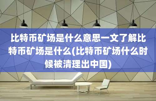 比特币矿场是什么意思一文了解比特币矿场是什么(比特币矿场什么时候被清理出中国)