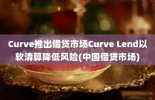 Curve推出借贷市场Curve Lend以软清算降低风险(中国借贷市场)