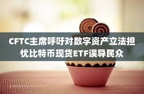 CFTC主席呼吁对数字资产立法担忧比特币现货ETF误导民众