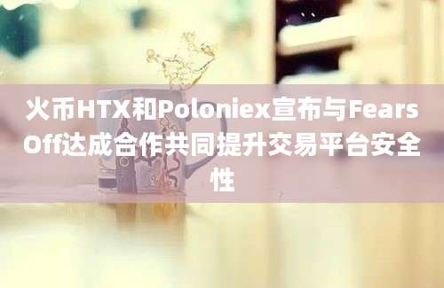 火币HTX和Poloniex宣布与FearsOff达成合作共同提升交易平台安全性