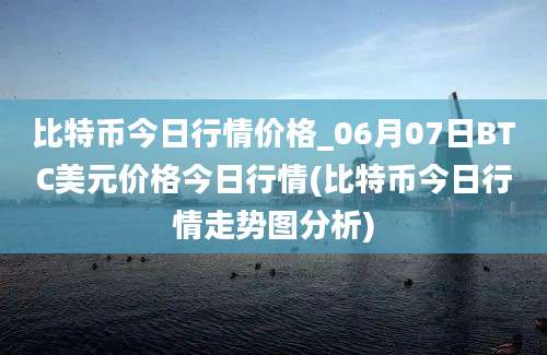 比特币今日行情价格_06月07日BTC美元价格今日行情(比特币今日行情走势图分析)