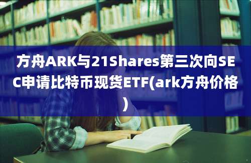 方舟ARK与21Shares第三次向SEC申请比特币现货ETF(ark方舟价格)