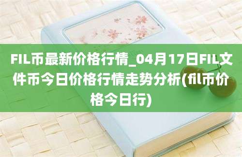 FIL币最新价格行情_04月17日FIL文件币今日价格行情走势分析(fil币价格今日行)