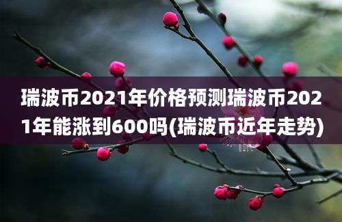 瑞波币2021年价格预测瑞波币2021年能涨到600吗(瑞波币近年走势)