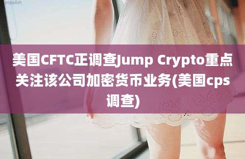 美国CFTC正调查Jump Crypto重点关注该公司加密货币业务(美国cps调查)