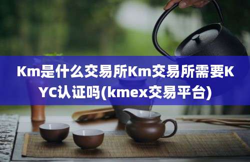 Km是什么交易所Km交易所需要KYC认证吗(kmex交易平台)