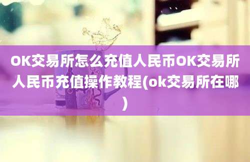 OK交易所怎么充值人民币OK交易所人民币充值操作教程(ok交易所在哪)