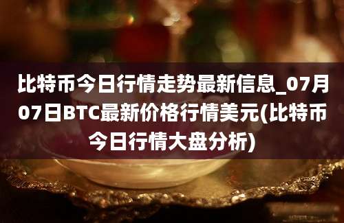 比特币今日行情走势最新信息_07月07日BTC最新价格行情美元(比特币今日行情大盘分析)