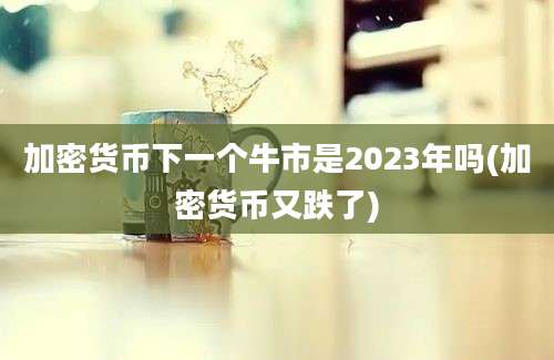 加密货币下一个牛市是2023年吗(加密货币又跌了)