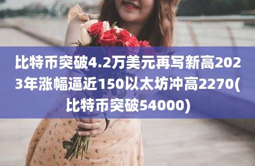 比特币突破4.2万美元再写新高2023年涨幅逼近150以太坊冲高2270(比特币突破54000)