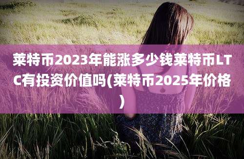 莱特币2023年能涨多少钱莱特币LTC有投资价值吗(莱特币2025年价格)