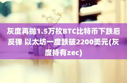 灰度再抛1.5万枚BTC比特币下跌后反弹 以太坊一度跌破2200美元(灰度持有zec)