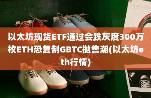 以太坊现货ETF通过会跌灰度300万枚ETH恐复制GBTC抛售潮(以太坊eth行情)