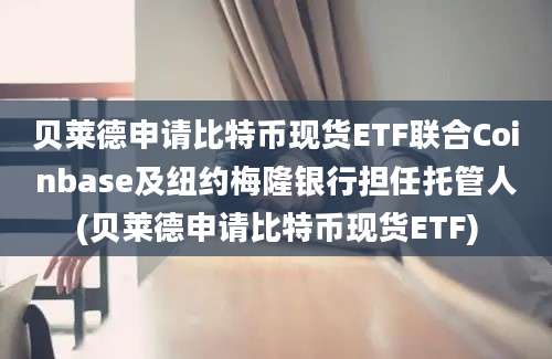 贝莱德申请比特币现货ETF联合Coinbase及纽约梅隆银行担任托管人(贝莱德申请比特币现货ETF)