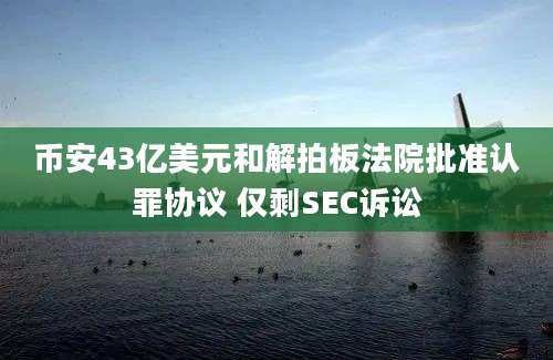 币安43亿美元和解拍板法院批准认罪协议 仅剩SEC诉讼