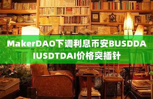 MakerDAO下调利息币安BUSDDAIUSDTDAI价格突插针