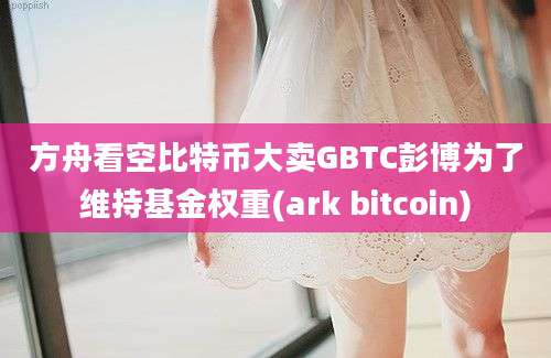 方舟看空比特币大卖GBTC彭博为了维持基金权重(ark bitcoin)