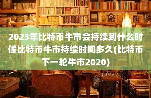 2023年比特币牛市会持续到什么时候比特币牛市持续时间多久(比特币下一轮牛市2020)