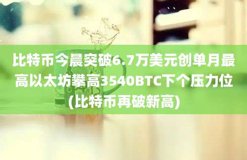 比特币今晨突破6.7万美元创单月最高以太坊攀高3540BTC下个压力位(比特币再破新高)