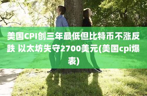 美国CPI创三年最低但比特币不涨反跌 以太坊失守2700美元(美国cpi爆表)