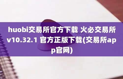 huobi交易所官方下载 火必交易所v10.32.1 官方正版下载(交易所app官网)