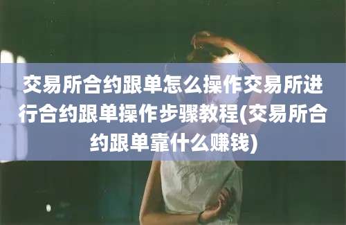 交易所合约跟单怎么操作交易所进行合约跟单操作步骤教程(交易所合约跟单靠什么赚钱)