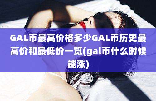 GAL币最高价格多少GAL币历史最高价和最低价一览(gal币什么时候能涨)