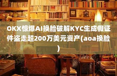 OKX惊爆AI换脸破解KYC生成假证件盗走超200万美元资产(aoa换脸)