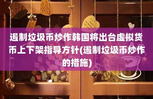 遏制垃圾币炒作韩国将出台虚拟货币上下架指导方针(遏制垃圾币炒作的措施)