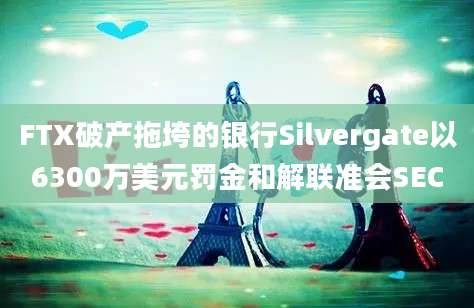 FTX破产拖垮的银行Silvergate以6300万美元罚金和解联准会SEC