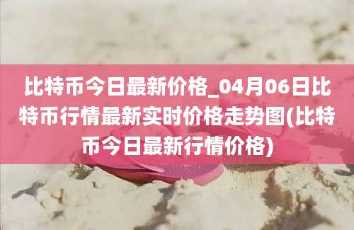 比特币今日最新价格_04月06日比特币行情最新实时价格走势图(比特币今日最新行情价格)