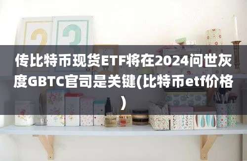 传比特币现货ETF将在2024问世灰度GBTC官司是关键(比特币etf价格)