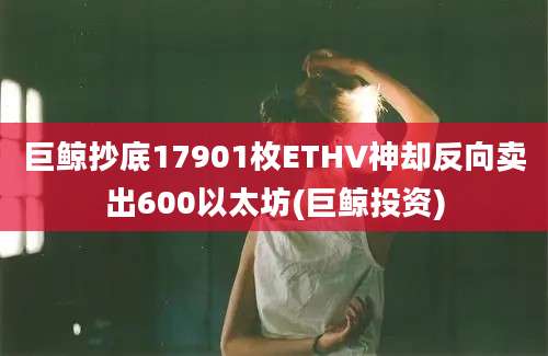 巨鲸抄底17901枚ETHV神却反向卖出600以太坊(巨鲸投资)