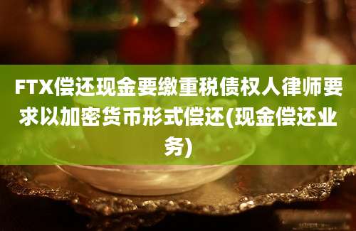 FTX偿还现金要缴重税债权人律师要求以加密货币形式偿还(现金偿还业务)