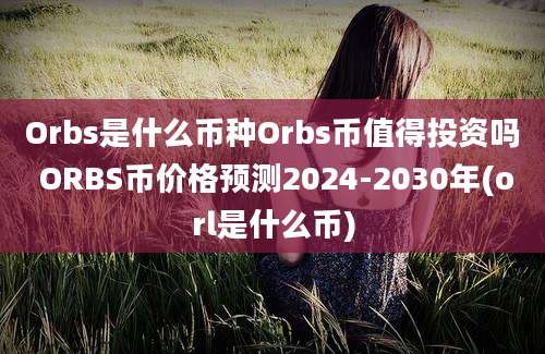 Orbs是什么币种Orbs币值得投资吗 ORBS币价格预测2024-2030年(orl是什么币)