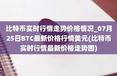 比特币实时行情走势价格情况_07月25日BTC最新价格行情美元(比特币实时行情最新价格走势图)