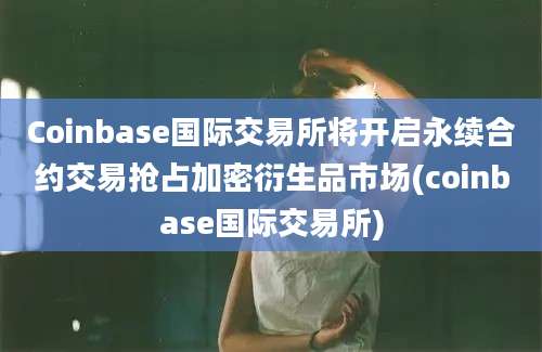 Coinbase国际交易所将开启永续合约交易抢占加密衍生品市场(coinbase国际交易所)