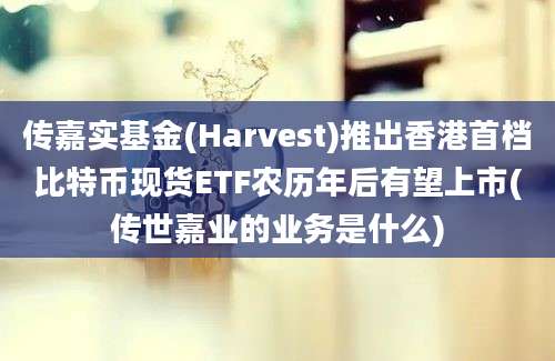 传嘉实基金(Harvest)推出香港首档比特币现货ETF农历年后有望上市(传世嘉业的业务是什么)