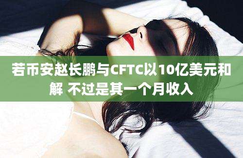 若币安赵长鹏与CFTC以10亿美元和解 不过是其一个月收入