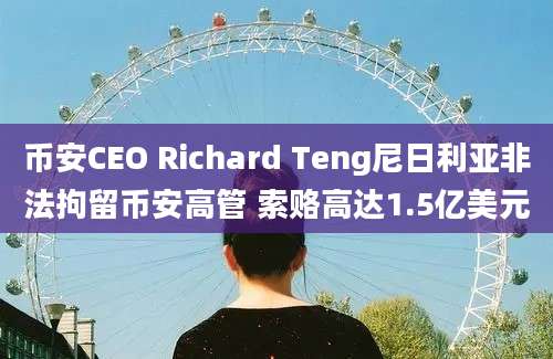 币安CEO Richard Teng尼日利亚非法拘留币安高管 索赂高达1.5亿美元