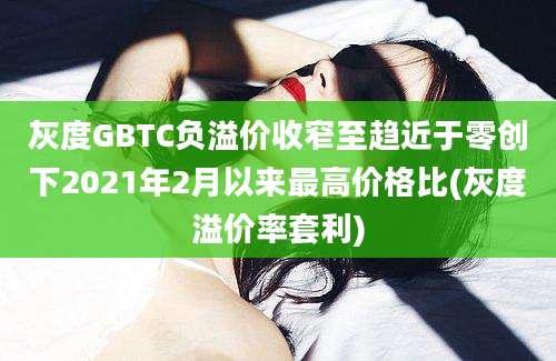 灰度GBTC负溢价收窄至趋近于零创下2021年2月以来最高价格比(灰度溢价率套利)