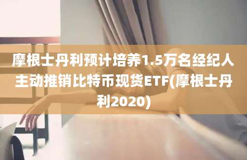 摩根士丹利预计培养1.5万名经纪人主动推销比特币现货ETF(摩根士丹利2020)