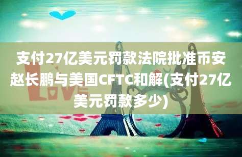 支付27亿美元罚款法院批准币安赵长鹏与美国CFTC和解(支付27亿美元罚款多少)