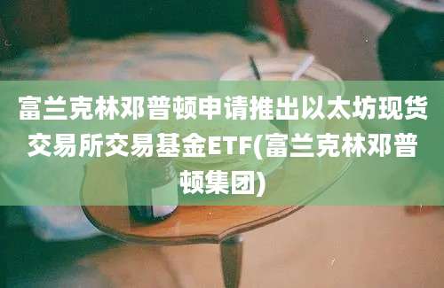 富兰克林邓普顿申请推出以太坊现货交易所交易基金ETF(富兰克林邓普顿集团)